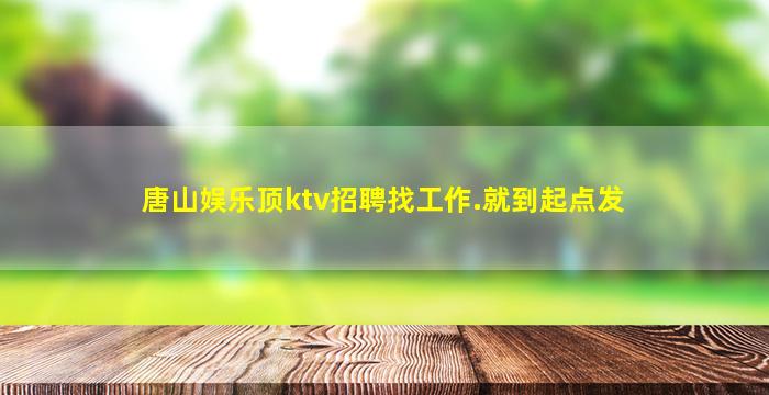 唐山娱乐顶ktv招聘找工作.就到起点发